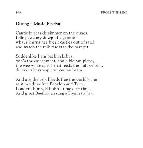 During a Music Festival
Robert Garioch

Cantie in seaside simmer on the dunes,
I fling awa my dowp of cigarette
whaur bairns hae biggit castles out of sand
and watch the reik rise frae the parapet.

Suddenlike I am back in Libya; 
yon’s the escarpment, and a bleizan plane,
the wee white speck that feeds the luift wi reik,
dirkins a horror-pictur on my brain.

And aye the reik bleeds frae the warld’s rim
as it has duin frae Babylon and Troy,
London, Bonn, Edinbro, time eftir time.
And great Beethoven sang a Hymn to Joy.