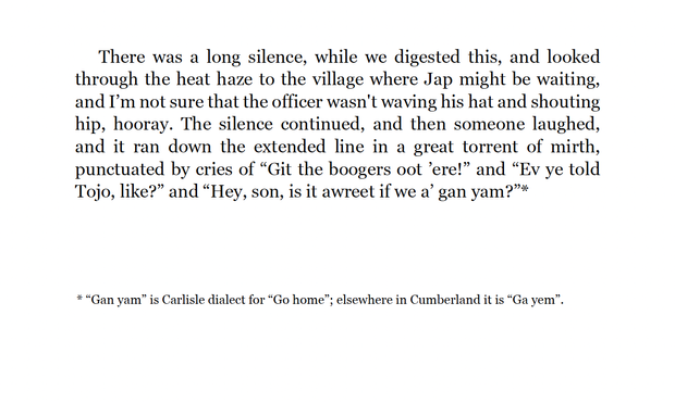 There was a long silence, while we digested this, and looked through the heat haze to the village where Jap might be waiting, and I’m not sure that the officer wasn't waving his hat and shouting hip, hooray. The silence continued, and then someone laughed, and it ran down the extended line in a great torrent of mirth, punctuated by cries of “Git the boogers oot ’ere!” and “Ev ye told Tojo, like?” and “Hey, son, is it awreet if we a’ gan yam?”

Footnote: “Gan yam” is Carlisle dialect for “Go home”; elsewhere in Cumberland it is “Ga yem”.