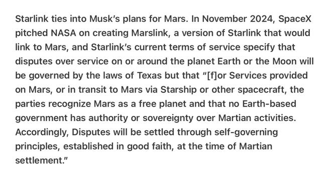 Heather Cox Richardson 5/8/25
Musk Basically Takes Mars 

Starlink ties into Musk’s plans for Mars. In November 2024, SpaceX pitched NASA on creating Marslink, a version of Starlink that would link to Mars, and Starlink’s current terms of service specify that disputes over service on or around the planet Earth or the Moon will be governed by the laws of Texas but that “[flor Services provided on Mars, or in transit to Mars via Starship or other spacecraft, the parties recognize Mars as a free planet and that no Earth-based government has authority or sovereignty over Martian activities. Accordingly, Disputes will be settled through self-governing principles, established in good faith, at the time of Martian settlement.”