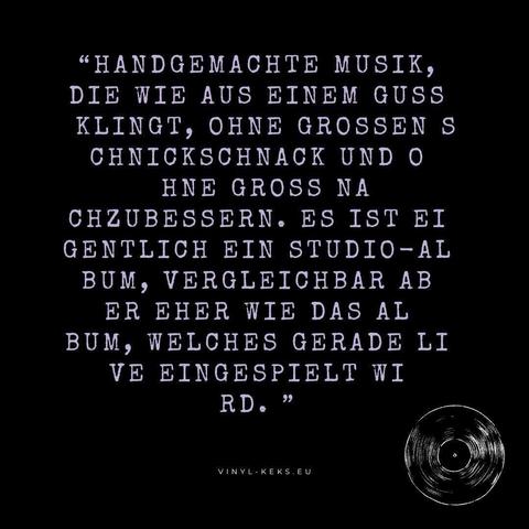 "HANDGEMACHTE MUSIK, DIE WIE AUS EINEM GUSS KLINGT, OHNE GROSSEN S CHNICKSCHNACK UND O HNE GROSS NA CHZUBESSERN. ES IST EI GENTLICH EIN STUDIO-AL BUM, VERGLEICHBAR AB ER EHER WIE DAS AL BUM, WELCHES GERADE LI VE EINGESPIELT WI RD. "
VINYL-KEKS.EU