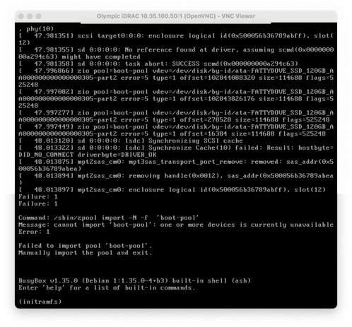 screenshot of VNC Viewer connected to iDRAC

47.9974491 zio pool-boot-pool vdev=/dev/disk/by-id/ata-FATTYDOVE_SSD_120GB_A
A000000000000000305-part2 error=5 type=1 offset=16384 size=114688 flags=525248
[
48.013120] sd 0:0:0:0: [sdc] Synchronizing SCSI cache
48. 0133221
sd
0:0:0:0: Isdcl Synchronize Cache(10) failed: Result: hostbyte=
DID
[
_NO_CONNECT
driverbyte=DRIVER_OK
48.0138751
mptzsas_cm0: mpt3sas_transport_port_remove: removed: sas_addr (0x5
00056b36789abea)
[
48.013894] mpt2sas_cm0: removing handle(0x0012), sas_addr (0x500056b36789abea
[
Failure: 1
Failure: 1
48.013897] mptZsas_cm0: enclosure logical id(0x500056b36789abff), slot (12)
Command: /sbin/zpool import -N -f 'boot-pool'
Message: cannot import 'boot-pool': one or more devices is currently unavailable
Error: 1
Failed to import pool ' boot-pool' Manually import the pool and exit.
BusyBox v1.35.0 (Debian 1:1.35.0-4+b3) built-in shell (ash)
Enter 'help'
for a list of built-in commands.
(initramfs)