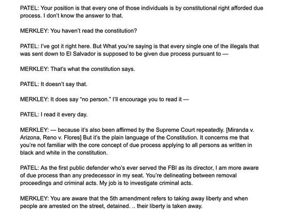 PATEL: Your position is that every one of those individuals is by constitutional right afforded due process. I don't know the answer to that.  MERKLEY: You haven't read the constitution?  PATEL: I've got it right here. But What you're saying is that every single one of the illegals that was sent down to El Salvador is supposed to be given due process pursuant to -  MERKLEY: That's what the constitution says.  PATEL: It doesn't say that.  MERKLEY: It does say "no person." I'll encourage you to read it -  PATEL: I read it every day.  MERKLEY: — because it's also been affirmed by the Supreme Court repeatedly. [Miranda v. rizona, Reno v. Flores) But it’s the plain language of the Constitution. It concerns me that you're not familiar with the core concept of due process applying to all persons as written in black & white in the constitution.  PATEL: As the first public defender who's ever served the FBI as its director, I am more aware of due process than any predecessor in my seat. You're delineating between removal proceedings & criminal acts. My job is to investigate criminal acts.  MERKLEY: You are aware that the 5th amendment refers to taking away liberty & when people are arrested on the street, detained.... their liberty is taken away.