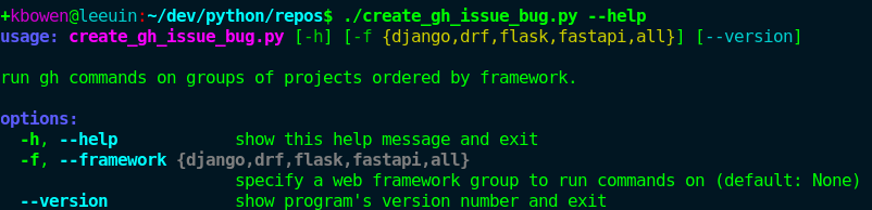 Terminal output from a python script showing colored output on a help command

usage: create_gh_issue_bug.py [-h] [-f {django,drf,flask,fastapi,all}] [--version]

run gh commands on groups of projects ordered by framework.

options:
  -h, -help         show this help message and exit
  -f, --framework {django,drf, flask, fastapi, all}
                    specify a web framework group to run commands on (default: None)
  --version         show program's version number and exit