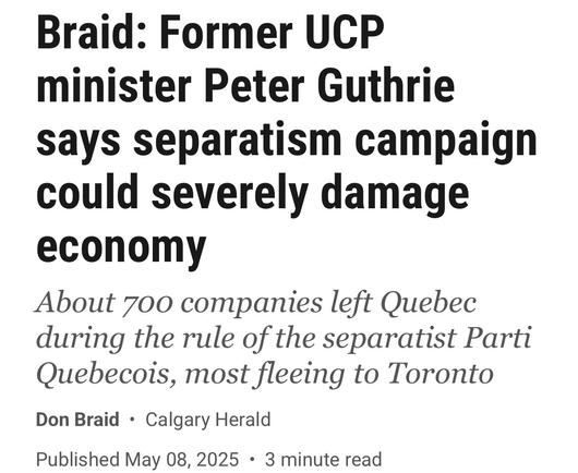 Braid: Former UCP
minister Peter Guthrie
says separatism campaign
could severely damage
economy

About 700 companies left Quebec
during the rule of the separatist Parti
Quebecois, most fleeing to Toronto

Don Braid 

Published May 08, 2025