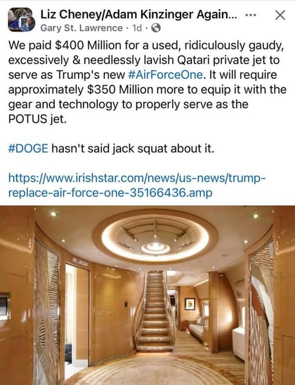 Liz Cheney/Adam Kinzinger Again... 
«-= X W Gary St. Lawrence - 1d - 

We paid $400 Million for a used, ridiculously gaudy, excessively & needlessly lavish Qatari private jet to serve as Trump's new #AirForceOne. It will require approximately $350 Million more to equip it with the gear and technology to properly serve as the POTUS jet. #DOGE hasn't said jack squat about it. 
https://www.irishstar.com/news/us-news/trump- replace-air-force-one-35166436.amp 

Image of the inside of the jet.