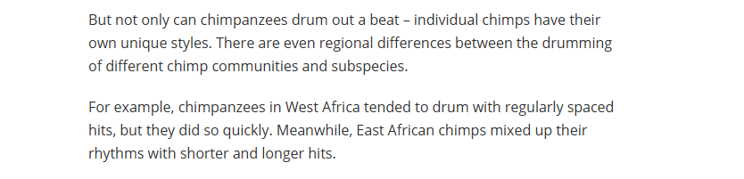 But not only can chimpanzees drum out a beat - individual chimps have their
own unique styles. There are even regional differences between the drumming
of different chimp communities and subspecies.

For example, chimpanzees in West Africa tended to drum with regularly spaced
hits, but they did so quickly. Meanwhile, East African chimps mixed up their
rhythms with shorter and longer hits.
