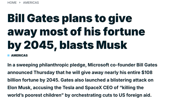 Bill Gates plans to give away most of his fortune by 2045, blasts Musk
Americas

In a sweeping philanthropic pledge, Microsoft co-founder Bill Gates announced Thursday that he will give away nearly his entire $108 billion fortune by 2045. Gates also launched a blistering attack on Elon Musk, accusing the Tesla and SpaceX CEO of “killing the world’s poorest children” by orchestrating cuts to US foreign aid.