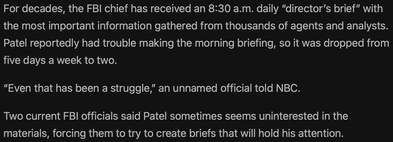 For decades, the FBI chief has received an 8:30 a.m. daily "director's brief" with the most important information gathered from thousands of agents and analysts.
Patel reportedly had trouble making the morning briefing, so it was dropped from five days a week to two.
"Even that has been a struggle," an unnamed official told NBC.
Two current FBI officials said Patel sometimes seems uninterested in the materials, forcing them to try to create briefs that will hold his attention.