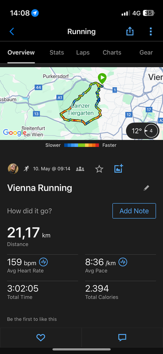 14:08 1 •ll 4G {35. Overview Running Laps Stats Purkersdorf A1 Charts Gear Vier ssbaum 44 13 Goog selentent Lainzer Tiergarten 12 17 12° € 4 A Slower 3 10. May @ 09:14 Vienna Running Faster How did it go? 21,17 km Distance Add Note Avg Heart Rate 3:02:05 Total Time Be the first to like this 8:36 /km Avg Pace 2.394 Total Calories