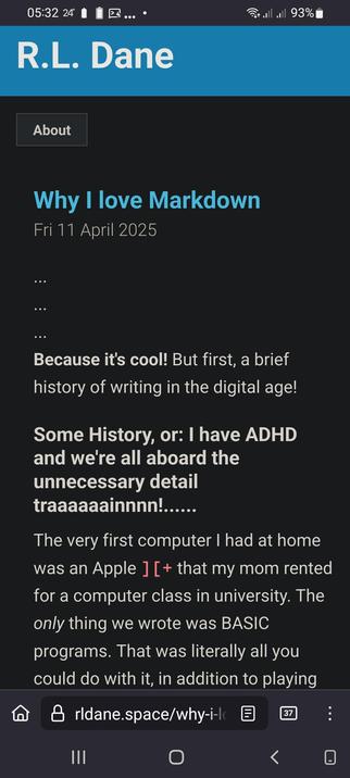 The screencap shows a mobile device screen displaying a blog post titled "Why I Love Markdown" by R.L. Dane, dated Friday, 11 April 2025. The post begins with a brief introduction about Markdown, followed by a humorous anecdote about the author's experience with early computers. The text is presented in a dark theme with blue and white text, and the author's name is displayed in a blue banner at the top. The post's content is partially visible, with the first paragraph discussing the author's fondness for Markdown and a brief history of writing in the digital age. The author mentions having ADHD and humorously notes their tendency to include unnecessary details. The post also includes a personal anecdote about the author's first computer, an Apple rented by their mother for a university computer class, where they only wrote BASIC programs. The bottom of the screen shows a URL bar with the address "rldane.space/why-i-love-markdown" and a notification count of 37. The device's status bar at the top shows the time as 05:32, the battery level at 93%, and the temperature at 24°C.

 Ovis2-8B

🌱 Energy used: 0.277 Wh