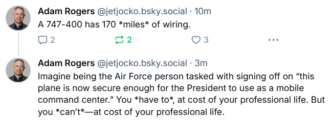 Adam Rogers @jetjocko.bsky.social 

A 747-400 has 170 *miles* of wiring.

Imagine being the Air Force person tasked with signing off on “this plane is now secure enough for the President to use as a mobile command center.” You *have to* at cost of your professional life. But you *can't*—at cost of your professional life.