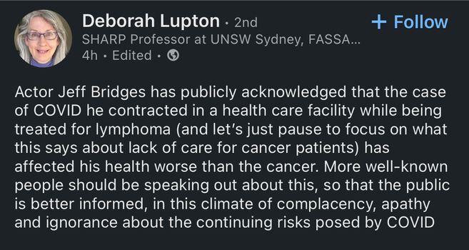 LinkedIn post from Deborah Lupton. It reads:
"Actor Jeff Bridges has publicly acknowledged that the case of COVID he contracted in a health care facility while being treated for lymphoma (and let's just pause to focus on what this says about lack of care for cancer patients) has affected his health worse than the cancer. More well-known people should be speaking out about this, so that the public is better informed, in this climate of complacency, apathy and ignorance about the continuing risks posed by COVID"