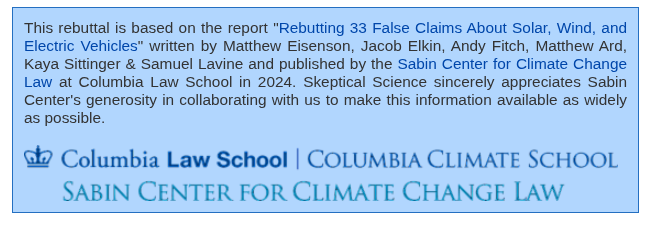 This rebuttal is based on the report "Rebutting 33 False Claims About Solar, Wind, and Electric Vehicles" written by Matthew Eisenson, Jacob Elkin, Andy Fitch, Matthew Ard, Kaya Sittinger & Samuel Lavine and published by the Sabin Center for Climate Change Law at Columbia Law School in 2024. Skeptical Science sincerely appreciates Sabin Center's generosity in collaborating with us to make this information available as widely as possible.