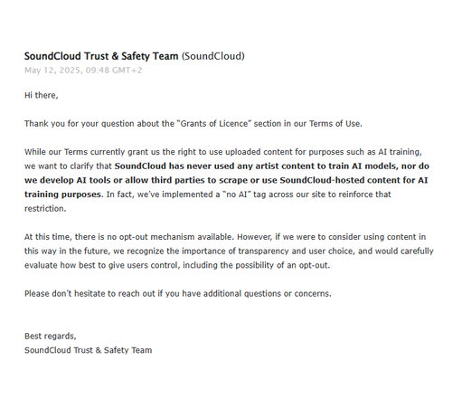 A screenshot of an email from the SoundCloud Trust & Safety team, dated May 12, 2025:

Hi there,
 
Thank you for your question about the “Grants of Licence” section in our Terms of Use.
 
While our Terms currently grant us the right to use uploaded content for purposes such as AI training, we want to clarify that SoundCloud has never used any artist content to train AI models, nor do we develop AI tools or allow third parties to scrape or use SoundCloud-hosted content for AI training purposes. In fact, we’ve implemented a “no AI” tag across our site to reinforce that restriction.
 
At this time, there is no opt-out mechanism available. However, if we were to consider using content in this way in the future, we recognize the importance of transparency and user choice, and would carefully evaluate how best to give users control, including the possibility of an opt-out.
 
Please don’t hesitate to reach out if you have additional questions or concerns.
 
Best regards,
SoundCloud Trust & Safety Team