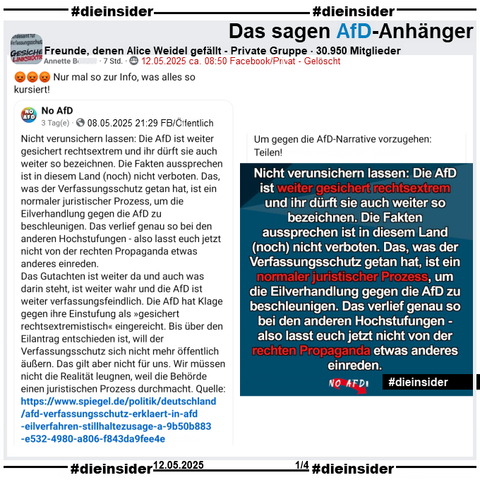 Die Seite "No AfD" postet am 08.05.2025 
"Nicht verunsichern lassen: Die AfD ist weiter gesichert rechtsextrem und ihr dürft sie auch weiter so bezeichnen. Die Fakten aussprechen ist in diesem Land (noch) nicht verboten. Das, was der Verfassungsschutz getan hat, ist ein normaler juristischer Prozess, um die Eilverhandlung gegen die AfD zu beschleunigen. Das verlief genau so bei den anderen Hochstufungen - also lasst euch jetzt nicht von der rechten Propaganda etwas anderes einreden.
Das Gutachten ist weiter da und auch was darin steht, ist weiter wahr und die AfD ist weiter verfassungsfeindlich. Die AfD hat Klage gegen ihre Einstufung als »gesichert rechtsextremistisch« eingereicht. Bis über den Eilantrag entschieden ist, will der Verfassungsschutz sich nicht mehr öffentlich äußern. Das gilt aber nicht für uns. Wir müssen nicht die Realität leugnen, weil die Behörde einen juristischen Prozess durchmacht. Quelle: https://www.spiegel.de/.../afd-verfassungsschutz-erklaert... Um gegen die AfD-Narrative vorzugehen: Teilen!"

Dieser Beitrag wird am 12.05.2025 in der Gruppe "Freunde, denen Alice Weidel gefällt" geteilt und nach einigen Stunden wieder gelöscht!