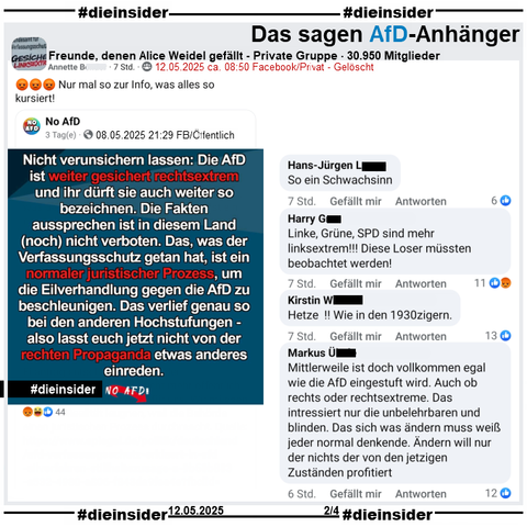 Die Seite "No AfD" postet am 08.05.2025 
"Nicht verunsichern lassen: Die AfD ist weiter gesichert rechtsextrem und ihr dürft sie auch weiter so bezeichnen. Die Fakten aussprechen ist in diesem Land (noch) nicht verboten."

Wir zeigen u.a. diese Kommentare aus dem geteilten Post in der privaten Gruppe "Freunde, denen Alice Weidel gefällt": 
"So ein Schwachsinn.", "Linke, Grüne, SPD sind mehr linksextrem! Diese Loser müssten beobachtet werden!", "Hetze! Wie in den 1930zigern." und "Mittlerweile ist doch vollkommen egal wie die AfD eingestuft wird. Auch ob rechts oder rechtsextreme. Das intressiert nur die unbelehrbaren und blinden. Das sich was ändern muss weiß jeder normal denkende. Ändern will nur der nichts der von den jetzigen Zustanden profitiert."