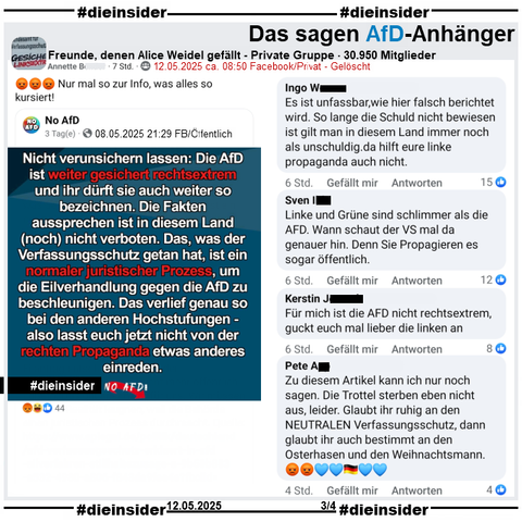 Die Seite "No AfD" postet am 08.05.2025 
"Nicht verunsichern lassen: Die AfD ist weiter gesichert rechtsextrem und ihr dürft sie auch weiter so bezeichnen. Die Fakten aussprechen ist in diesem Land (noch) nicht verboten."

Wir zeigen u.a. diese Kommentare aus dem geteilten Post in der privaten Gruppe "Freunde, denen Alice Weidel gefällt": 
"Es ist unfassbar, wie hier falsch berichtet wird. So lange die Schuld nicht bewiesen Ist gilt man in diesem Land immer noch als unschuldig. da hilft eure linke propaganda auch nicht.", "Linke und Grüne sind schlimmer als die AFD. Wann schaut der VS mal da genauer hin. Denn Sie Propagieren es sogar öffentlich.", "Für mich ist die AFD nicht rechtsextrem, guckt euch mal lieber die linken an." und "Zu diesem Artikel kann ich nur noch sagen. Die Trottel sterben eben nicht aus, leider. Glaubt ihr ruhig an den NEUTRALEN Verfassungsschutz, dann glaubt ihr auch bestimmt an den Osterhasen und den Weihnachtsmann."