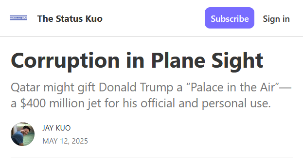 Headline from The Status Kuo:
Corruption in Plane Sight

Qatar might gift Donald Trump a “Palace in the Air”—a $400 million jet for his official and personal use.

by Jay Kuo
May 12, 2025