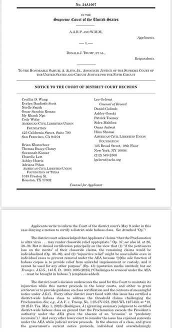 Applicants write to inform the Court of the district court's May 9 order in this case denying a motion to certify a district-wide habeas class. See Attached "Op." 1 The district court acknowledged that Applicants' claims "that the Proclamation is ultra vires ... may render classwide relief appropriate." Op. 37; see also id. at 26, 38-39. But it denied certification principally on the view that (1) "if the petitioners lose on the merits" of their classwide claims, the remaining claims would be individualized (Op. 38-39), and (2) "injunctive relief" might be unavailable even in individual cases to prevent removal under the AEA because "[t]the sole function of habeas corpus is to provide relief from unlawful imprisonment or custody, and it cannot be used for any other purpose" (Op. 43) (quotation marks omitted); but see Trump v. J.G.G., 145 S. Ct. 1003, 1005 (2025) ("Challenges to removal under the AEA ... must be brought in habeas.") (emphasis added).