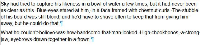 Screenshot of text from my novel Sky Falls - where Sky sees himself in a mirror. (His blond hair has been dyed.)

Text reads:

Sky had tried to capture his likeness in a bowl of water a few times, but it had never been as clear as this. Blue eyes stared at him, in a face framed with chestnut curls. The stubble of his beard was still blond, and he’d have to shave often to keep that from giving him away, but he could do that.
What he couldn’t believe was how handsome that man looked. High cheekbones, a strong jaw, eyebrows drawn together in a frown.