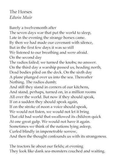 The Horses
Edwin Muir

Barely a twelvemonth after
The seven days war that put the world to sleep,
Late in the evening the strange horses came.
By then we had made our covenant with silence,
But in the first few days it was so still
We listened to our breathing and were afraid.
On the second day
The radios failed; we turned the knobs, no answer.
On the third day a warship passed us, headed north,
Dead bodies piled on the deck. On the sixth day
A plane plunged over us into the sea. Thereafter
Nothing. The radios dumb;
And still they stand in corners of our kitchens,
And stand, perhaps, turned on, in a million rooms
All over the world. But now if they should speak,
If on a sudden they should speak again,
If on the stroke of noon a voice should speak,
We would not listen, we would not let it bring
That old bad world that swallowed its children quick
At one great gulp. We would not have it again.
Sometimes we think of the nations lying asleep,
Curled blindly in impenetrable sorrow,
And then the thought confounds us with its strangeness.

The tractors lie about our fields; at evening
They look like dank sea-monsters couched and waiting.