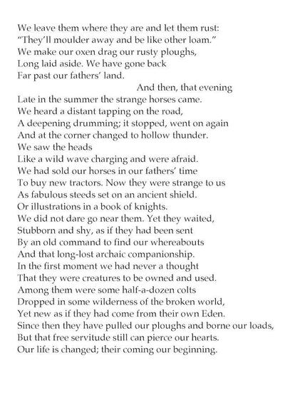 We leave them where they are and let them rust:
“They’ll molder away and be like other loam.”
We make our oxen drag our rusty ploughs,
Long laid aside. We have gone back
Far past our fathers’ land.
‍‍‍‍‍‍And then, that evening
Late in the summer the strange horses came.
We heard a distant tapping on the road,
A deepening drumming; it stopped, went on again
And at the corner changed to hollow thunder.
We saw the heads
Like a wild wave charging and were afraid.
We had sold our horses in our fathers’ time
To buy new tractors. Now they were strange to us
As fabulous steeds set on an ancient shield
Or illustrations in a book of knights.
We did not dare go near them. Yet they waited,
Stubborn and shy, as if they had been sent
By an old command to find our whereabouts
And that long-lost archaic companionship.
In the first moment we had never a thought
That they were creatures to be owned and used.
Among them were some half a dozen colts
Dropped in some wilderness of the broken world,
Yet new as if they had come from their own Eden.
Since then they have pulled our ploughs and borne our loads,
But that free servitude still can pierce our hearts.
Our life is changed; their coming our beginning.