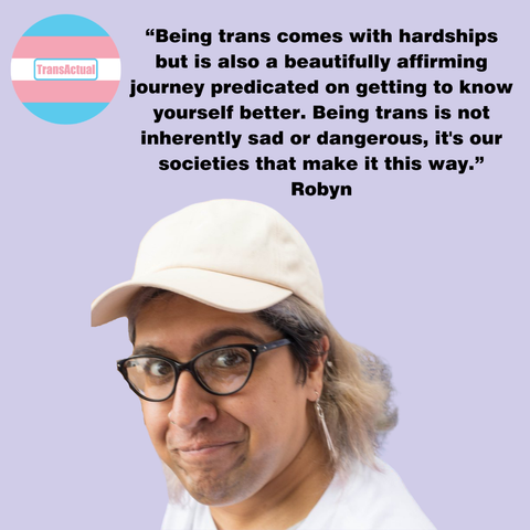 Picture of Robyn wearing a pink baseball cap, glasses and a white top. Text:“Being trans comes with hardships but is also a beautifully affirming journey predicated on getting to know yourself better. Being trans is not inherently sad or dangerous, it's our societies that make it this way.” Robyn