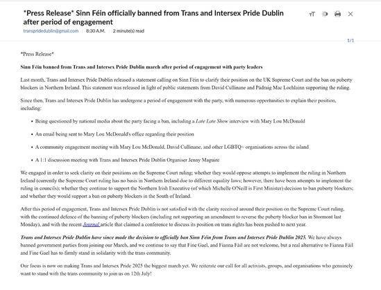 Last month, Trans and Intersex Pride Dublin released a statement calling on Sinn Féin to clarify their position on the UK Supreme Court and the ban on puberty blockers in Northern Ireland. This statement was released in light of public statements from David Cullinane and Pádraig Mac Lochlainn supporting the ruling. Since then, Trans and Intersex Pride Dublin has undergone a period of engagement with the party, with numerous opportunities to explain their position, including: Being questioned by national media about the party facing a ban, including a Late Late Show interview with Mary Lou McDonald An email being sent to Mary Lou McDonald's office regarding their position A community engagement meeting with Mary Lou McDonald, David Cullinane, and other LGBTQ+ organisations across the island A 1:1 discussion meeting with Trans and Intersex Pride Dublin Organiser Jenny Maguire We engaged in order to seek clarity on their positions on the Supreme Court ruling; whether they would oppose attempts to implement the ruling in Northern Ireland (currently the Supreme Court ruling has no basis in Northern Ireland due to different equality laws; however, there have been attempts to implement the ruling in councils); whether they continue to support the Northern Irish Executive (of which Michelle O'Neill is First Minister) decision to ban puberty blockers; and whether they would support...