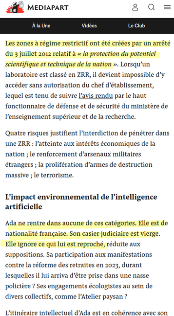es zones à régime restrictif ont été créées par un arrêté du 3 juillet 2012 relatif à « la protection du potentiel scientifique et technique de la nation ». Lorsqu’un laboratoire est classé en ZRR, il devient impossible d’y accéder sans autorisation du chef d’établissement, lequel est tenu de suivre l’avis rendu par le haut fonctionnaire de défense et de sécurité du ministère de l’enseignement supérieur et de la recherche.

Quatre risques justifient l’interdiction de pénétrer dans une ZRR : l’atteinte aux intérêts économiques de la nation ; le renforcement d’arsenaux militaires étrangers ; la prolifération d’armes de destruction massive ; le terrorisme.
L’impact environnemental de l’intelligence artificielle

Ada ne rentre dans aucune de ces catégories. Elle est de nationalité française. Son casier judiciaire est vierge. Elle ignore ce qui lui est reproché, réduite aux suppositions. Sa participation aux manifestations contre la réforme des retraites en 2023, durant lesquelles il lui arriva d’être prise dans une nasse policière ? Ses engagements écologistes au sein de divers collectifs, comme l’Atelier paysan ?

L’itinéraire intellectuel d’Ada est en cohérence avec son engagement. Sa thèse de doctorat, soutenue fin 2024, comprend deux parties distinctes, correspondant à l’évolution de sa réflexion en cours de thèse : la première de mathématiques, sa formation d’origine ; la seconde d’analyse du rôle politique du numérique inspirée de la philosophie critique des technologies.
