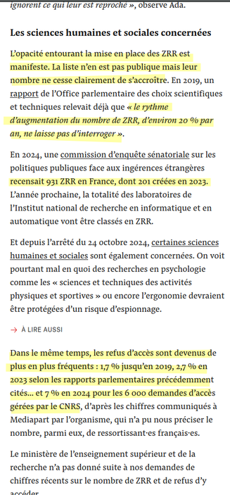 Les sciences humaines et sociales concernées

L’opacité entourant la mise en place des ZRR est manifeste. La liste n’en est pas publique mais leur nombre ne cesse clairement de s’accroître. En 2019, un rapport de l’Office parlementaire des choix scientifiques et techniques relevait déjà que « le rythme d’augmentation du nombre de ZRR, d’environ 20 % par an, ne laisse pas d’interroger ».

En 2024, une commission d’enquête sénatoriale sur les politiques publiques face aux ingérences étrangères recensait 931 ZRR en France, dont 201 créées en 2023. L’année prochaine, la totalité des laboratoires de l’Institut national de recherche en informatique et en automatique vont être classés en ZRR.
[...]
Dans le même temps, les refus d’accès sont devenus de plus en plus fréquents : 1,7 % jusqu’en 2019, 2,7 % en 2023 selon les rapports parlementaires précédemment cités… et 7 % en 2024 pour les 6 000 demandes d’accès gérées par le CNRS, d’après les chiffres communiqués à Mediapart par l’organisme, qui n’a pu nous préciser le nombre, parmi eux, de ressortissant·es français·es.

Le ministère de l’enseignement supérieur et de la recherche n’a pas donné suite à nos demandes de chiffres récents sur le nombre de ZRR et de refus d’y accéder.