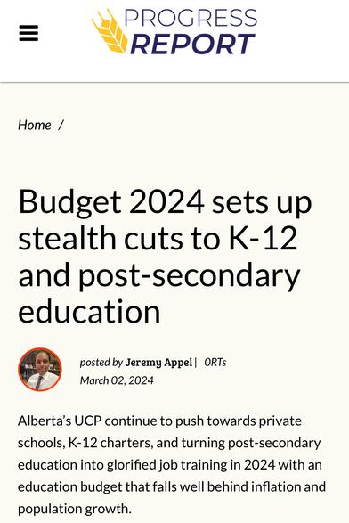 PROGRESS REPORT
Budget 2024 sets up
stealth cuts to K-12
and post-secondary
education
wh posted by Jeremy Appel | ORTs

March 02, 2024
Alberta’s UCP continue to push towards private
schools, K-12 charters, and turning post-secondary
education into glorified job training in 2024 with an
education budget that falls well behind inflation and
population growth.