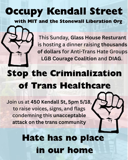 Occupy Kendall Street with MIT and the Stonewall Liberation Org 

This Sunday, Glass House restaurant is hosting a dinner raising thousands of dollars for anti-trans hate groups LGB Courage Coalition and DIAG. 

Stop the criminalization of trans healthcare.

Join us at 450 Kendall Street, 5:00 p.m., 5/18, to raise voices, signs, and flags, condemning this unacceptable attack on the trans community. 

Hate has no place in our home.