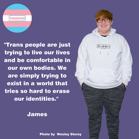 Photo of James, who has a sweeping fringe and is wearing glasses, a white hoodie and grey stripey trousers. Tex:"Trans people are just trying to live our lives and be comfortable in our own bodies. We are simply trying to exist in a world that tries so hard to erase our identities." James