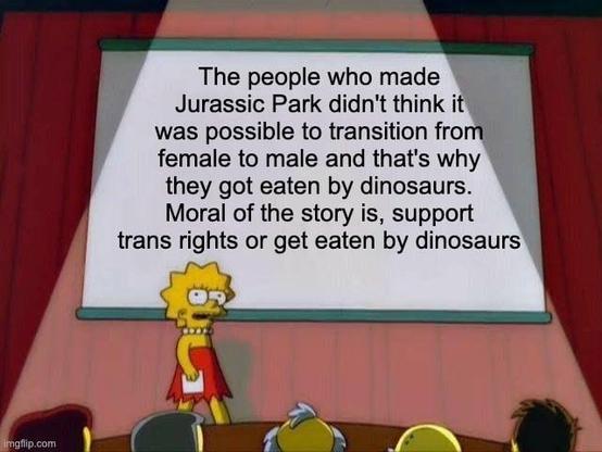 A meme captioned with, "the people who made Jurassic Park didn't think it was possible to transition fronw female to male and that's why they got eaten by dinosaurs. Moral of the story is, support trans rights or get eaten by dinosaurs"
