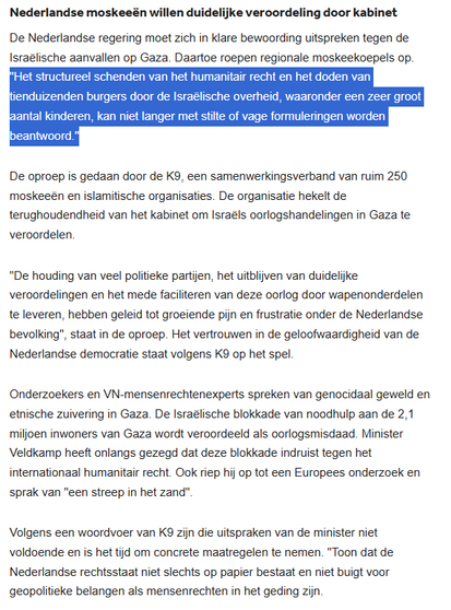 De Nederlandse regering moet zich in klare bewoording uitspreken tegen de Israëlische aanvallen op Gaza. Daartoe roepen regionale moskeekoepels op. "Het structureel schenden van het humanitair recht en het doden van tienduizenden burgers door de Israëlische overheid, waaronder een zeer groot aantal kinderen, kan niet langer met stilte of vage formuleringen worden beantwoord."
De oproep is gedaan door de K9, een samenwerkingsverband van ruim 250 moskeeën en islamitische organisaties. De organisatie hekelt de terughoudendheid van het kabinet om Israëls oorlogshandelingen in Gaza te veroordelen.
"De houding van veel politieke partijen, het uitblijven van duidelijke veroordelingen en het mede faciliteren van deze oorlog door wapenonderdelen te leveren, hebben geleid tot groeiende pijn en frustratie onder de Nederlandse bevolking", staat in de oproep. Het vertrouwen in de geloofwaardigheid van de Nederlandse democratie staat volgens K9 op het spel.
Onderzoekers & VN-mensenrechtenexperts spreken van genocidaal geweld en etnische zuivering in Gaza. De Israëlische blokkade van noodhulp aan de 2,1 miljoen inwoners van Gaza wordt veroordeeld als oorlogsmisdaad. [...]
Volgens een woordvoer van K9 zijn die uitspraken van minister Veldkamp niet voldoende en is het tijd om concrete maatregelen te nemen. "Toon dat de Nederlandse rechtsstaat niet slechts op papier bestaat en niet buigt voor geopolitieke belangen als mensenrechten in het geding zijn.