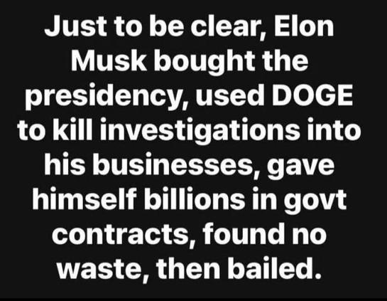 White text on black:
Just to be clear, Elon Musk bought the presidency, used DOGE to kill investigations into his businesses, gave himself billions in govt contracts, found no waste, then bailed.