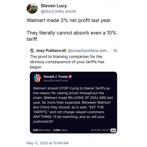 screenshot of a post by Steven Lucy
@slucy.bsky.social: 

Walmart made 3% net profit last year. 
They literally cannot absorb even a 10% tariff. 

[quote post] 
Joey Politano @josephpolitano.bsk... 

The pivot to blaming companies for the obvious consequence of your tariffs has begun

[quote post] 
Donald J. Trump @realDonaldTrump: 

Walmart should STOP trying to blame Tariffs as the reason for raising prices throughout the chain. Walmart made BILLIONS OF DOLLARS last year, far more than expected. Between Walmart and China they should, as is said, "EAT THE TARIFFS, and not charge valued customers ANY THING. I'II be watching, and so will your customers!!! 

435 ReTruths [not truthful] 1.44k Likes

5/17/25, 10:27  

May 17, 2025 at 10:09 AM