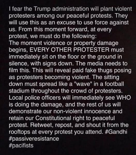 | fear the Trump administration will plant violent protesters among our peaceful protests. They will use this as an excuse to use force against us. From this moment forward, at every protest, we must do the following:

The moment violence or property damage begins, EVERY OTHER PROTESTER must immediately sit on the floor or the ground in silence, with signs down. The media needs to film this. This will reveal paid fake thugs posing as protesters becoming violent. The sitting down must spread like a "wave" in a football stadium throughout the crowd of protesters. 

Local police officers will immediately see WHO is doing the damage, and the rest of us will demonstrate our non-violent innocence and retain our Constitutional right to peaceful protest. Retweet, repost, and shout it from the rooftops at every protest you attend. #Gandhi #passiveresistance

#pacifists
