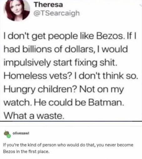 OP: I don't get people like Bezos. If I had billions of dollars, I would impulsively start fixing shit. Homeless vets? I don't think so. Hungry children? Not on my watch. He could be Batman. What a waste.

Re: If you're the kind of person who would do that, you never become Bezos in the first place