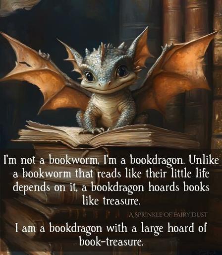 Illustration of a little dragon, wings spread, closed smile sitting on to of a stack of books.  Top book open.

“I'm not a bookworm, I'm a bookdragon. Unlike a bookworm that reads like their little life depends on it, a bookdragon hoards books I'am a bookdragon with a large hoard of book-treasure.”