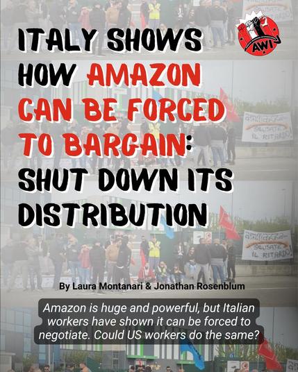 Text:

ITALY SHOWS 
HOW  A M A Z O N 
CAN BE FORCED
TO BARGAIN: 
SHUT DOWN ITS
DISTRIBUTION.

By Laura Montanari & Jonathon Rosenbaum 
Amazon is huge and powerful, but Italian ’
workers have shown it can be forced to 
negotiate. Could US workers do the same?

Amazon Workers International Union