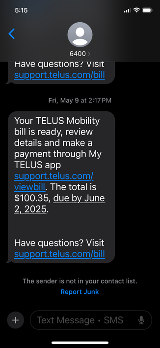 5:15
<
6400 >
Have questions? vIsit support.telus.com/bill
Fri, May 9 at 2:17 PM
Your TELUS Mobility bill is ready, review details and make a payment through My TELUS app
support.telus.com/ viewbill. The total is $100.35, due by June 2, 2025.
Have questions? Visit support.telus.com/bill
The sender is not in your contact list.
Report Junk
+
Text Message • SMS