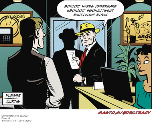 Original Dicktracy comic from June 23, 2023

-------------
Dril Tweet
Jan 7, 2010 1:12PM
-------------
Url
https://twitter.com/dril/status/7485137885
-------------
Transcript:
• Boycott Hanes Underware #Boycott #Gonzotweet #Activism #Iran