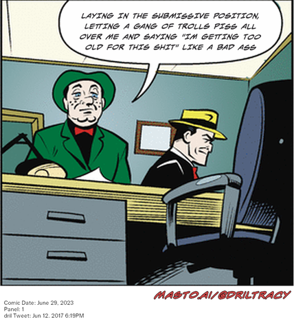Original Dicktracy comic from June 29, 2023

-------------
Dril Tweet
Jun 12, 2017 6:19PM
-------------
Url
https://twitter.com/dril/status/874390753212080130
-------------
Transcript:
• Laying In The Submissive Position, Letting A Gang Of Trolls Piss All Over Me And Saying "Im Getting Too Old For This Shit" Like A Bad Ass
