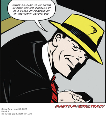 Original Dicktracy comic from June 30, 2023

-------------
Dril Tweet
Sep 6, 2014 12:47AM
-------------
Url
https://twitter.com/dril/status/508114321466224641
-------------
Transcript:
• Leaked Footage Of Me Taking My Dick Off And Puttingg It In A Glass Of Polident On My Nightstand Before Bed