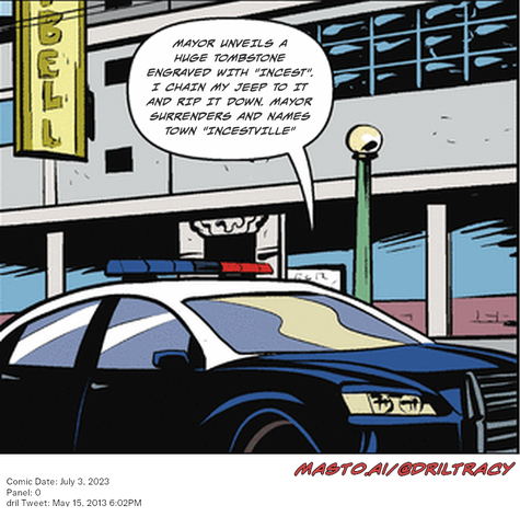 Original Dicktracy comic from July 3, 2023

-------------
Dril Tweet
May 15, 2013 6:02PM
-------------
Url
https://twitter.com/dril/status/334790822136516608
-------------
Transcript:
• Mayor Unveils A Huge Tombstone Engraved With "Incest". I Chain My Jeep To It And Rip It Down. Mayor Surrenders And Names Town "Incestville"