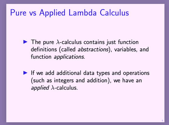 slides 

The pure λ-calculus contains just function
definitions (called abstractions), variables, and
function applications.

If we add additional data types and operations
(such as integers and


src https://groups.seas.harvard.edu/courses/cs152/2021sp/lectures/sld07-lambdacalc.pdf