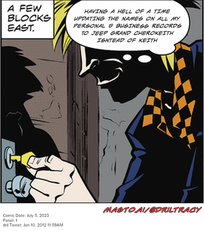 Original Dicktracy comic from July 5, 2023

-------------
Dril Tweet
Jan 10, 2012 11:59AM
-------------
Url
https://twitter.com/dril/status/156767012645896192
-------------
Transcript:
• Having A Hell Of A Time Updating The Names On All My Personal & Business Records To Jeep Grand Cherokeith Isntead Of Keith