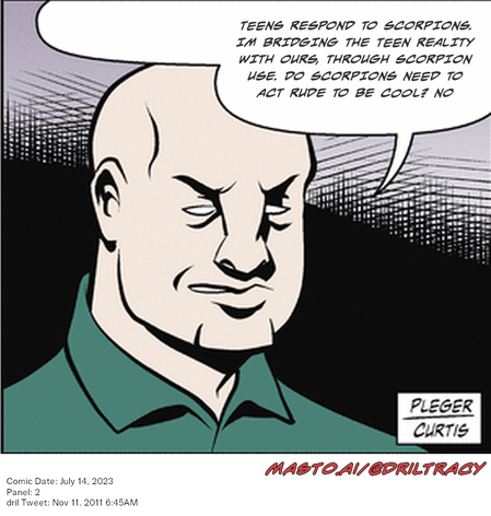 Original Dicktracy comic from July 14, 2023

-------------
Dril Tweet
Nov 11, 2011 6:45AM
-------------
Url
https://twitter.com/dril/status/134944865313234944
-------------
Transcript:
• Teens Respond To Scorpions. Im Bridging The Teen Reality With Ours, Through Scorpion Use. Do Scorpions Need To Act Rude To Be Cool? No