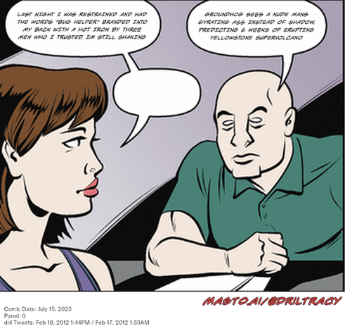 Original Dicktracy comic from July 15, 2023

-------------
Dril Tweets
Feb 18, 2012 1:44PM
Feb 17, 2012 1:53AM
-------------
Urls
https://twitter.com/dril/status/170926770898472960
https://twitter.com/dril/status/170385313649278977
-------------
Transcript:
• Last Night I Was Restrained And Had The Words "Bug Helper" Branded Into My Back With A Hot Iron By Three Men Who I Trusted. Im Still Shaking
• Groundhog Sees A Nude Mans Gyrating Ass Instead Of Shadow, Predicting 6 Weeks Of Erupting Yellowstone Supervolcano